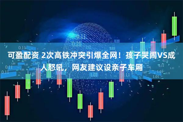 可盈配资 2次高铁冲突引爆全网！孩子哭闹VS成人怒吼，网友建议设亲子车厢