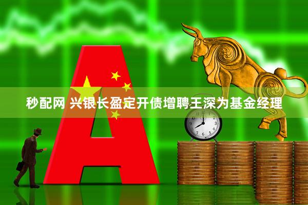 秒配网 兴银长盈定开债增聘王深为基金经理