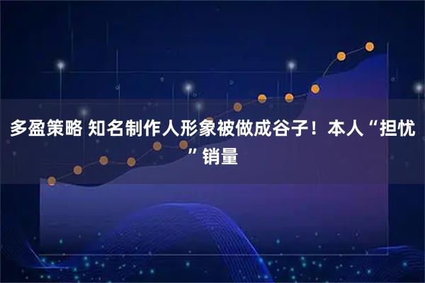 多盈策略 知名制作人形象被做成谷子!本人“担忧”销量