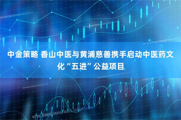 中金策略 香山中医与黄浦慈善携手启动中医药文化“五进”公益项目