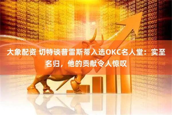 大象配资 切特谈普雷斯蒂入选OKC名人堂：实至名归，他的贡献令人惊叹
