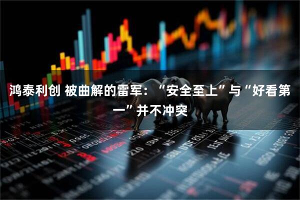 鸿泰利创 被曲解的雷军:“安全至上”与“好看第一”并不冲突