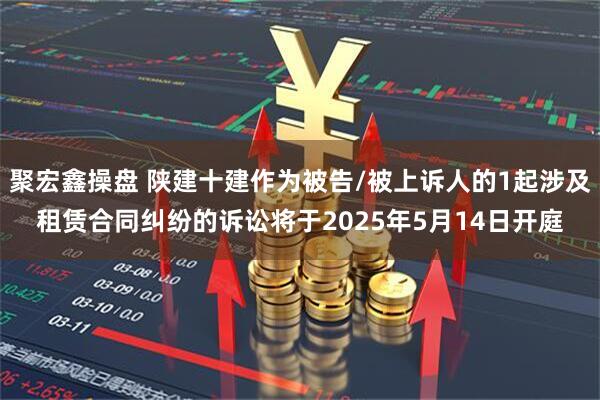 聚宏鑫操盘 陕建十建作为被告/被上诉人的1起涉及租赁合同纠纷的诉讼将于2025年5月14日开庭