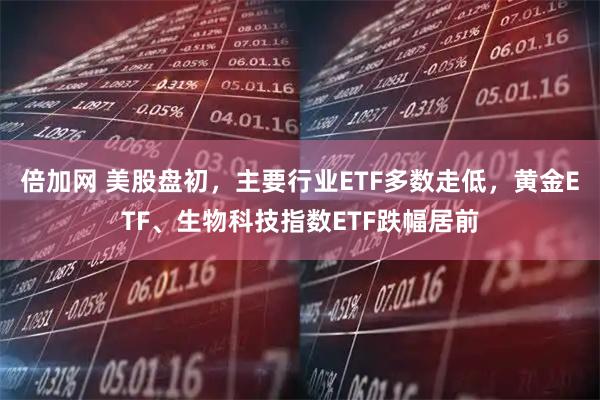 倍加网 美股盘初，主要行业ETF多数走低，黄金ETF、生物科技指数ETF跌幅居前