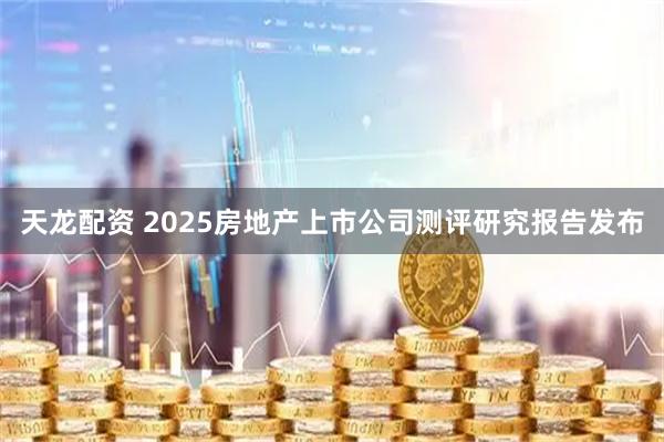 天龙配资 2025房地产上市公司测评研究报告发布