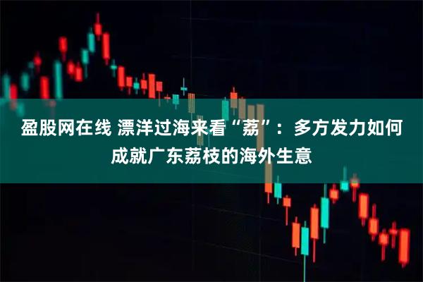 盈股网在线 漂洋过海来看“荔”：多方发力如何成就广东荔枝的海外生意