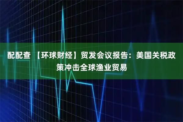 配配查 【环球财经】贸发会议报告：美国关税政策冲击全球渔业贸易