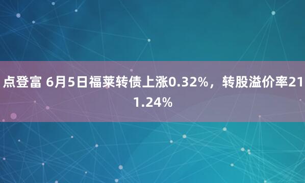 点登富 6月5日福莱转债上涨0.32%，转股溢价率211.24%