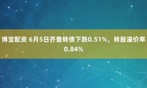 博宝配资 6月5日齐鲁转债下跌0.51%，转股溢价率0.84%