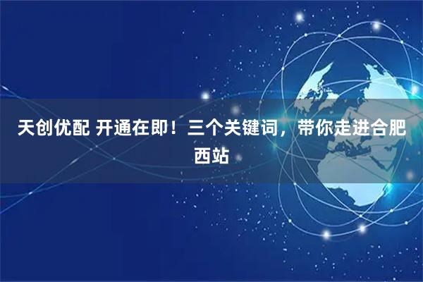 天创优配 开通在即！三个关键词，带你走进合肥西站