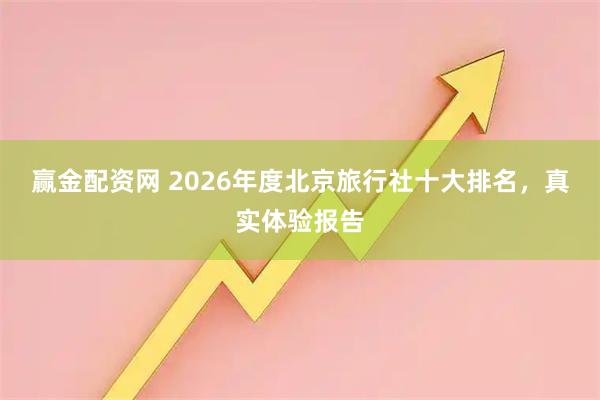 赢金配资网 2026年度北京旅行社十大排名，真实体验报告