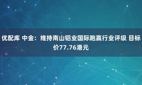 优配库 中金：维持南山铝业国际跑赢行业评级 目标价77.76港元