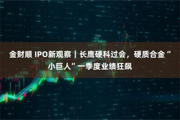 金财顺 IPO新观察｜长鹰硬科过会，硬质合金“小巨人”一季度业绩狂飙