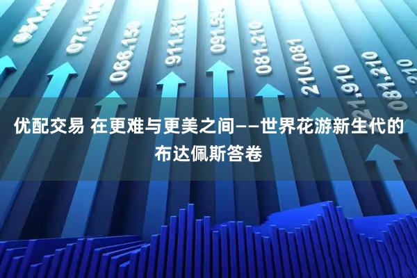 优配交易 在更难与更美之间——世界花游新生代的布达佩斯答卷