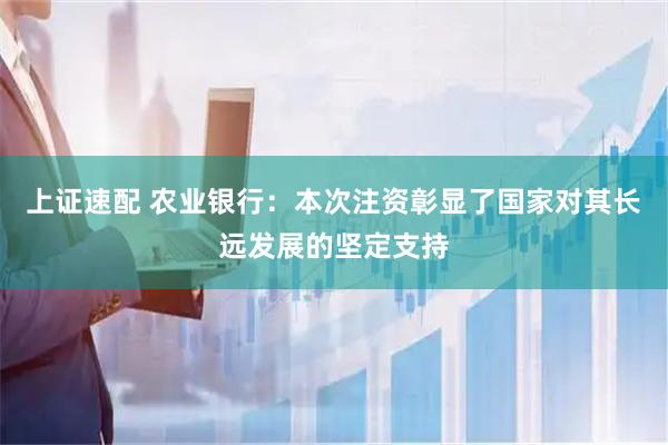 上证速配 农业银行：本次注资彰显了国家对其长远发展的坚定支持